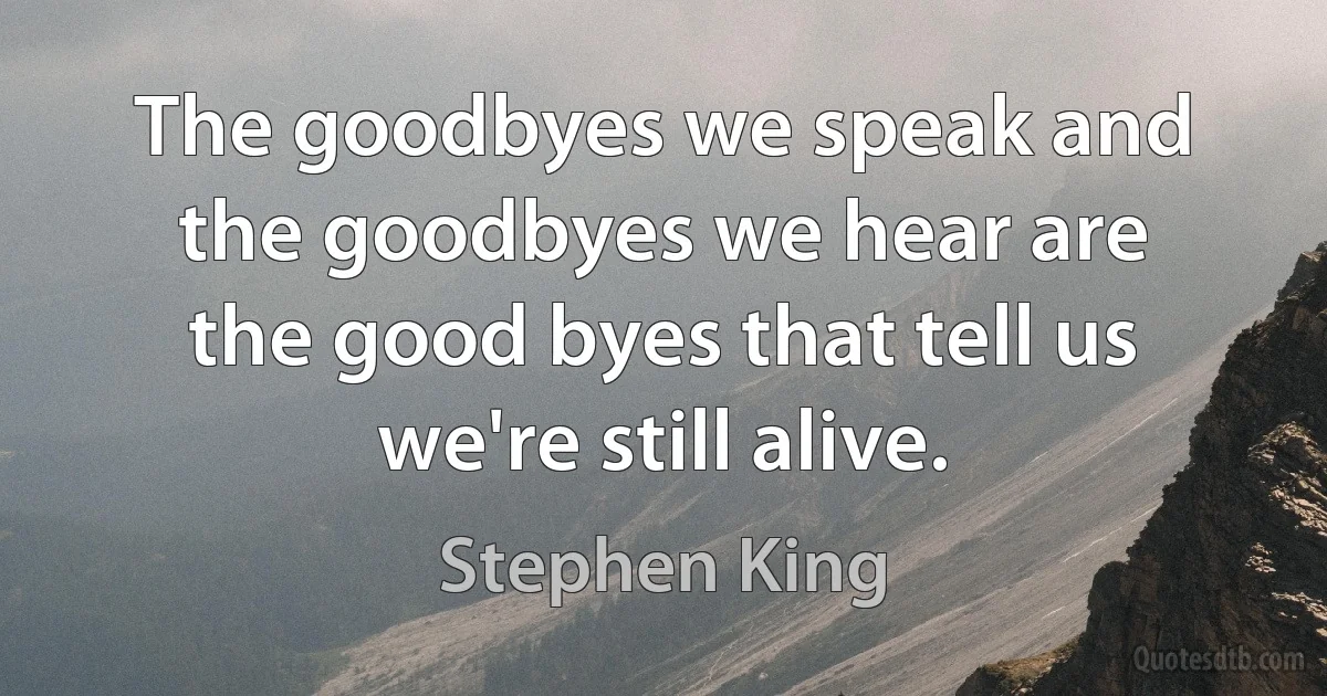 The goodbyes we speak and the goodbyes we hear are the good byes that tell us we're still alive. (Stephen King)