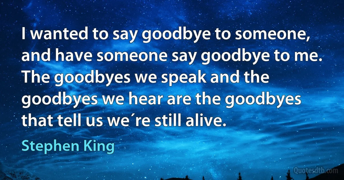 I wanted to say goodbye to someone, and have someone say goodbye to me. The goodbyes we speak and the goodbyes we hear are the goodbyes that tell us we´re still alive. (Stephen King)