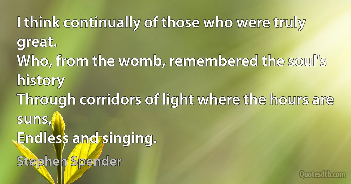 I think continually of those who were truly great.
Who, from the womb, remembered the soul's history
Through corridors of light where the hours are suns,
Endless and singing. (Stephen Spender)