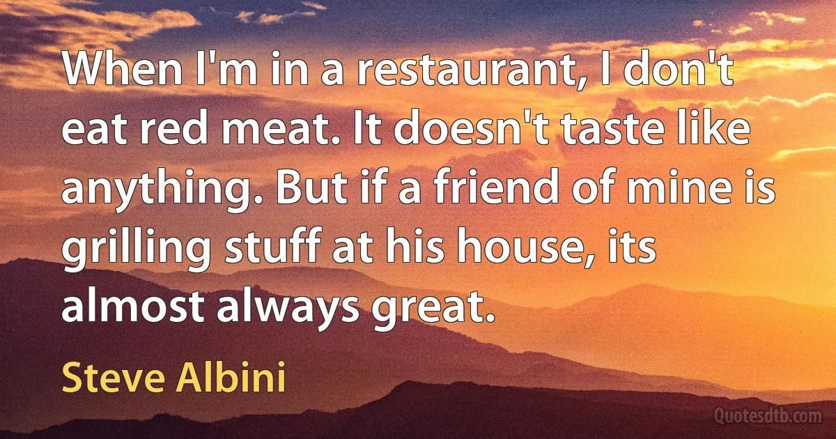 When I'm in a restaurant, I don't eat red meat. It doesn't taste like anything. But if a friend of mine is grilling stuff at his house, its almost always great. (Steve Albini)