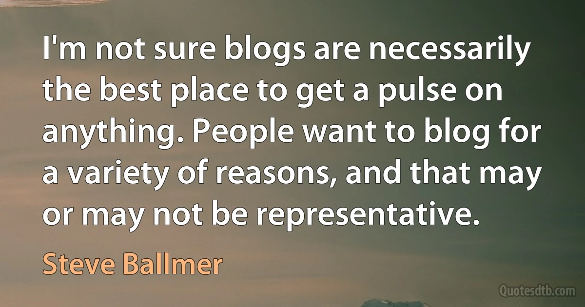 I'm not sure blogs are necessarily the best place to get a pulse on anything. People want to blog for a variety of reasons, and that may or may not be representative. (Steve Ballmer)