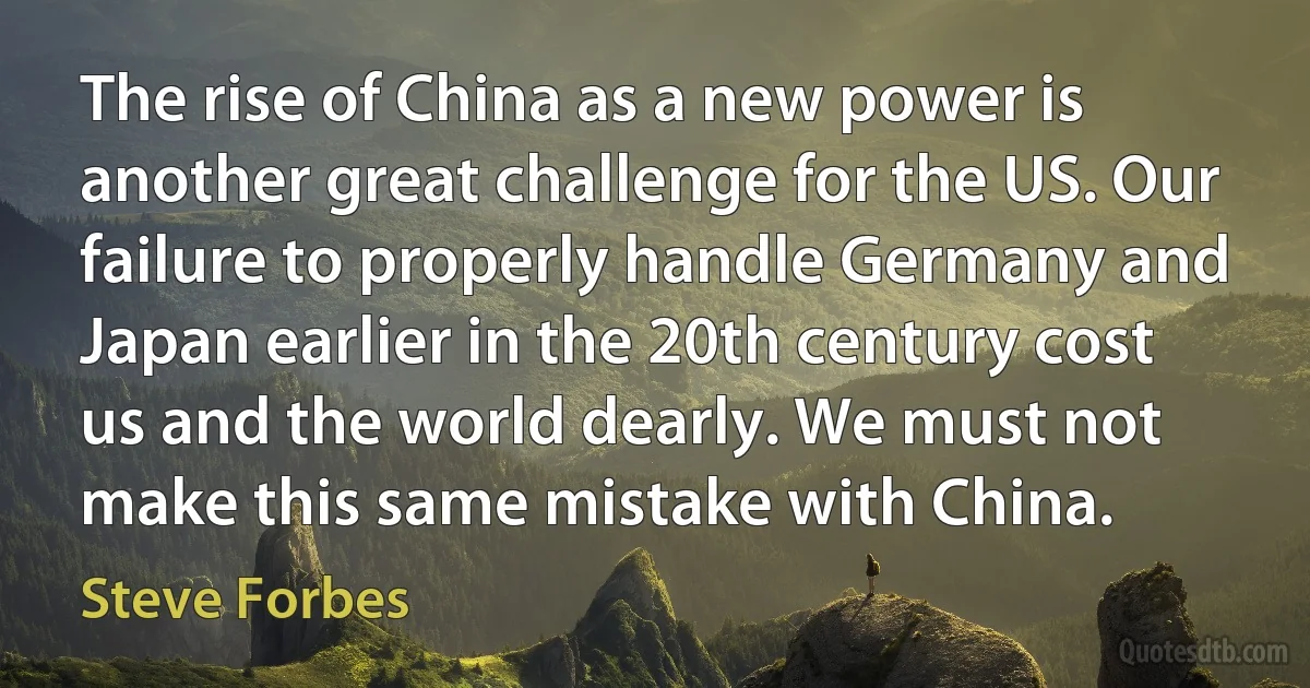 The rise of China as a new power is another great challenge for the US. Our failure to properly handle Germany and Japan earlier in the 20th century cost us and the world dearly. We must not make this same mistake with China. (Steve Forbes)