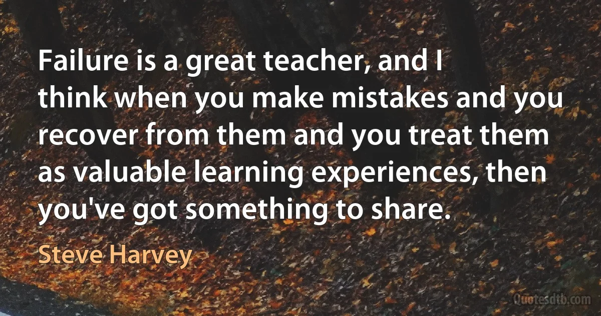 Failure is a great teacher, and I think when you make mistakes and you recover from them and you treat them as valuable learning experiences, then you've got something to share. (Steve Harvey)