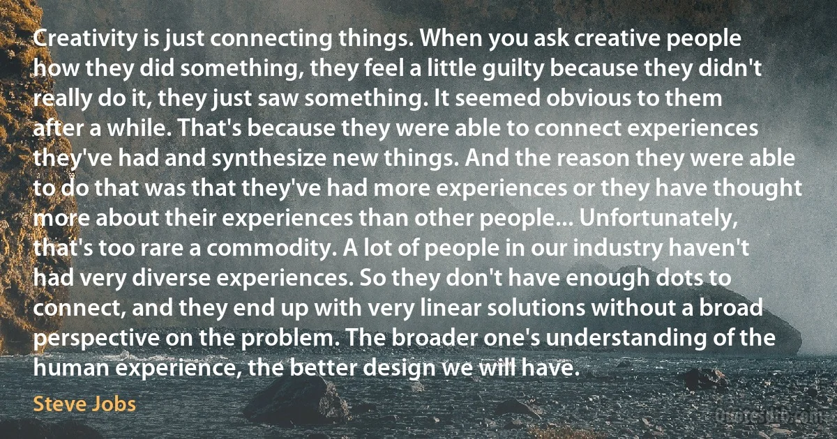 Creativity is just connecting things. When you ask creative people how they did something, they feel a little guilty because they didn't really do it, they just saw something. It seemed obvious to them after a while. That's because they were able to connect experiences they've had and synthesize new things. And the reason they were able to do that was that they've had more experiences or they have thought more about their experiences than other people... Unfortunately, that's too rare a commodity. A lot of people in our industry haven't had very diverse experiences. So they don't have enough dots to connect, and they end up with very linear solutions without a broad perspective on the problem. The broader one's understanding of the human experience, the better design we will have. (Steve Jobs)