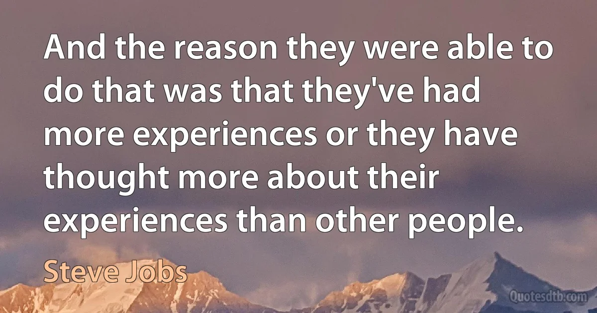 And the reason they were able to do that was that they've had more experiences or they have thought more about their experiences than other people. (Steve Jobs)