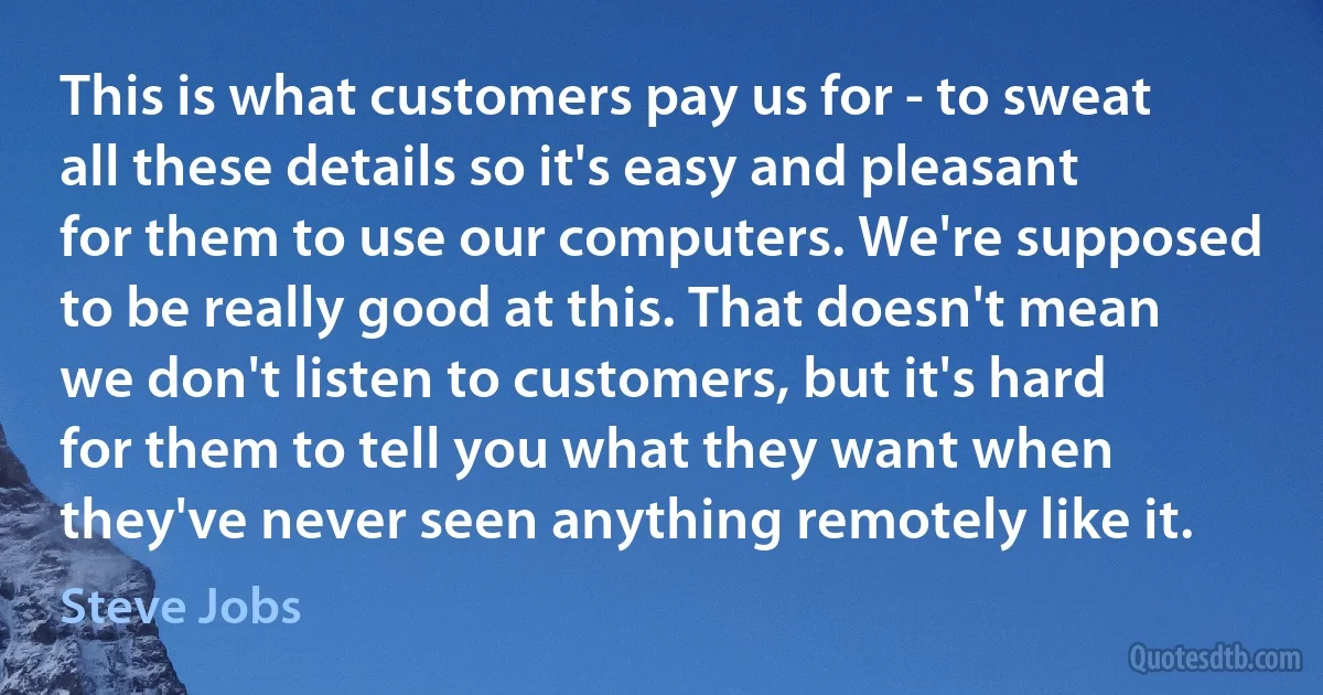 This is what customers pay us for - to sweat all these details so it's easy and pleasant for them to use our computers. We're supposed to be really good at this. That doesn't mean we don't listen to customers, but it's hard for them to tell you what they want when they've never seen anything remotely like it. (Steve Jobs)