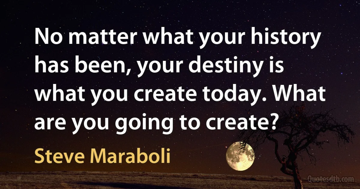 No matter what your history has been, your destiny is what you create today. What are you going to create? (Steve Maraboli)