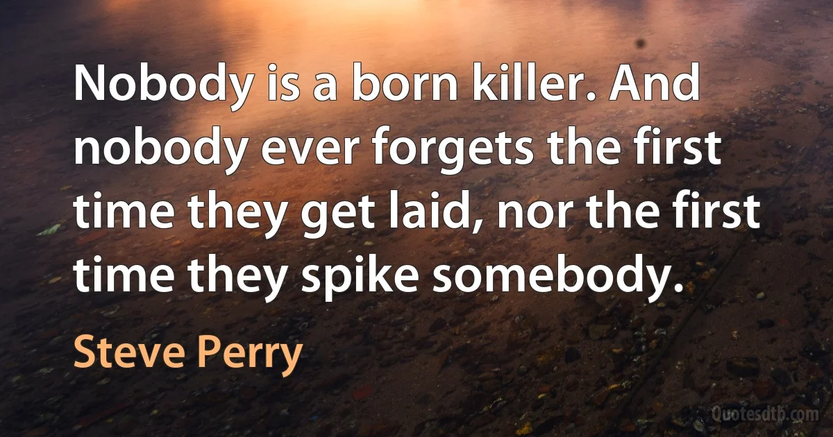 Nobody is a born killer. And nobody ever forgets the first time they get laid, nor the first time they spike somebody. (Steve Perry)