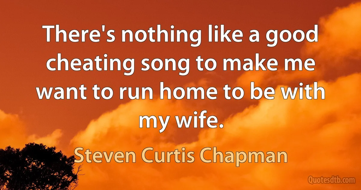 There's nothing like a good cheating song to make me want to run home to be with my wife. (Steven Curtis Chapman)