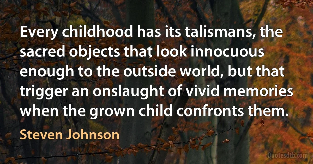 Every childhood has its talismans, the sacred objects that look innocuous enough to the outside world, but that trigger an onslaught of vivid memories when the grown child confronts them. (Steven Johnson)