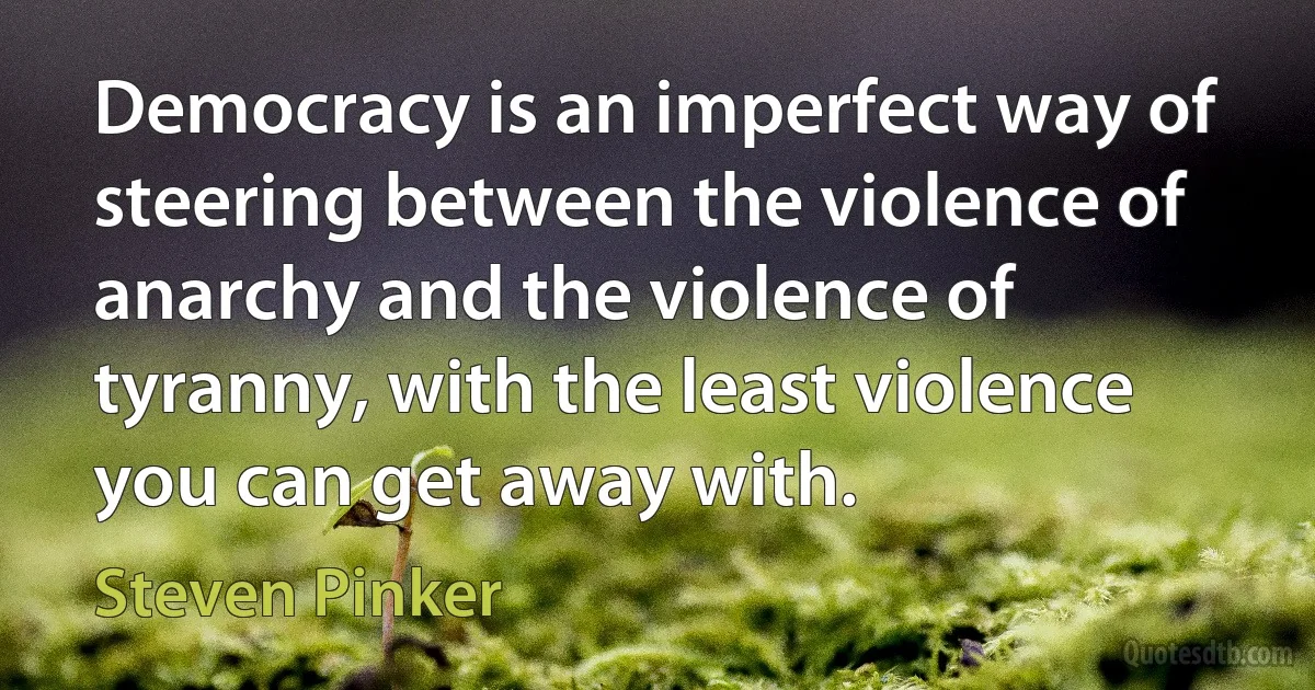 Democracy is an imperfect way of steering between the violence of anarchy and the violence of tyranny, with the least violence you can get away with. (Steven Pinker)