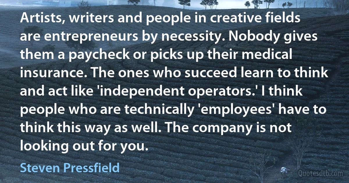 Artists, writers and people in creative fields are entrepreneurs by necessity. Nobody gives them a paycheck or picks up their medical insurance. The ones who succeed learn to think and act like 'independent operators.' I think people who are technically 'employees' have to think this way as well. The company is not looking out for you. (Steven Pressfield)