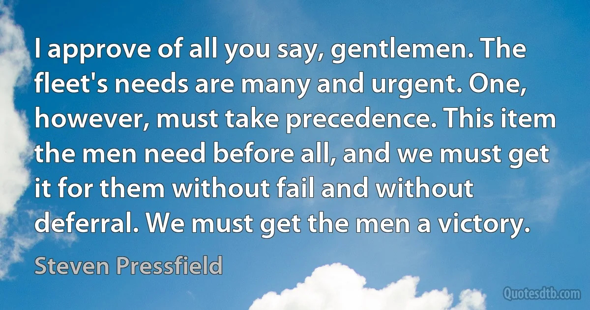 I approve of all you say, gentlemen. The fleet's needs are many and urgent. One, however, must take precedence. This item the men need before all, and we must get it for them without fail and without deferral. We must get the men a victory. (Steven Pressfield)