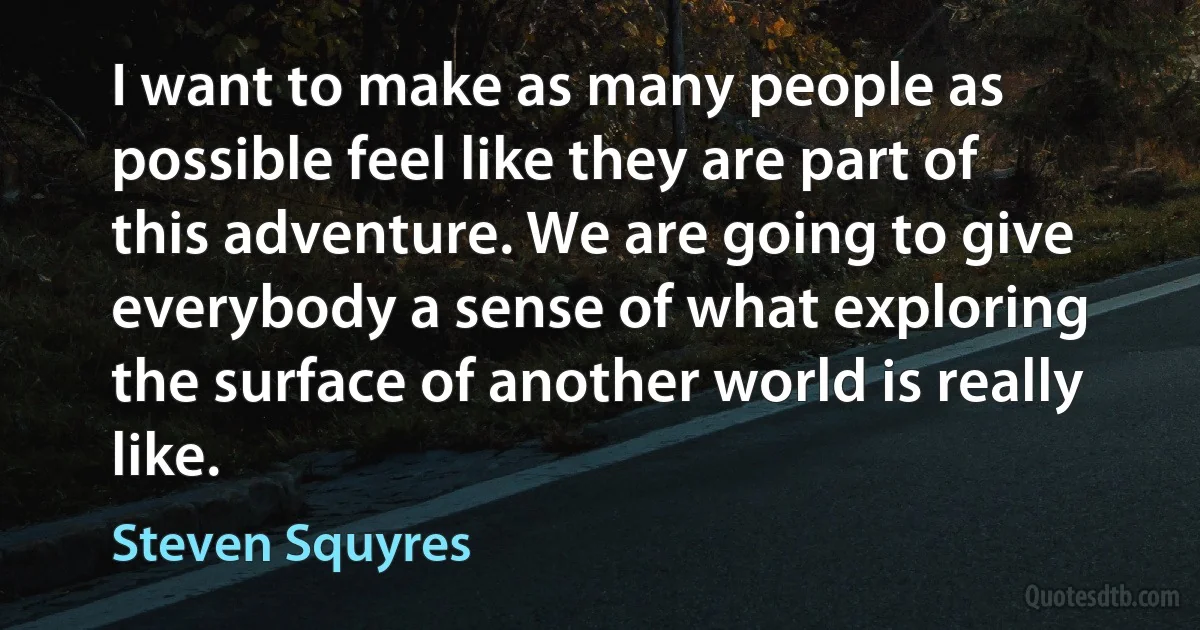 I want to make as many people as possible feel like they are part of this adventure. We are going to give everybody a sense of what exploring the surface of another world is really like. (Steven Squyres)