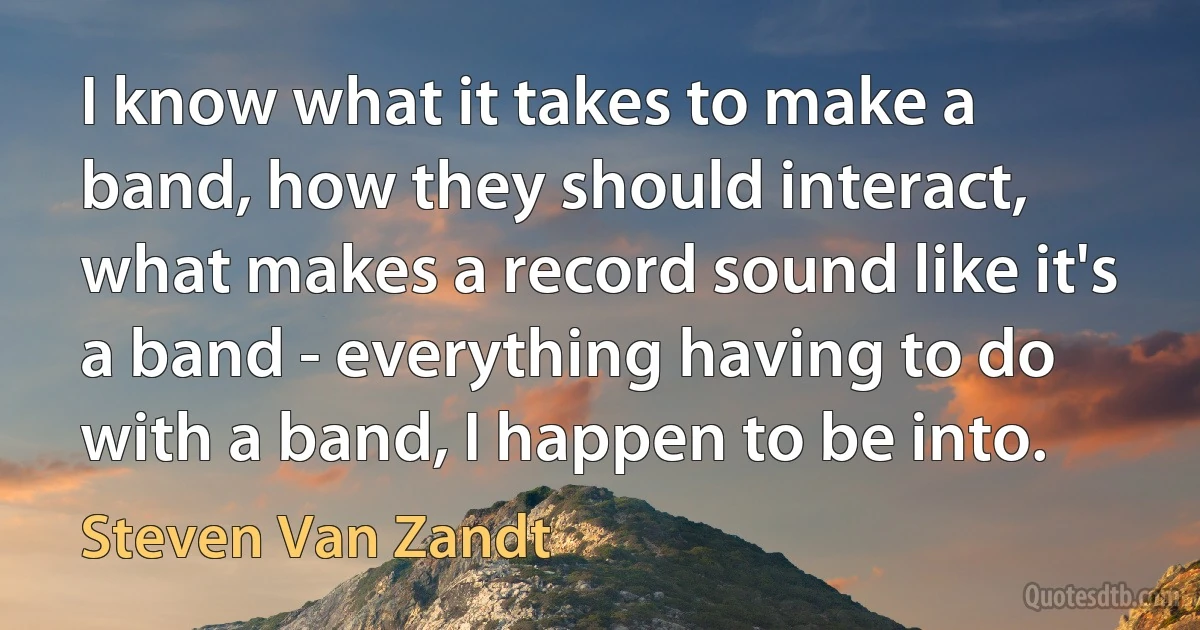 I know what it takes to make a band, how they should interact, what makes a record sound like it's a band - everything having to do with a band, I happen to be into. (Steven Van Zandt)