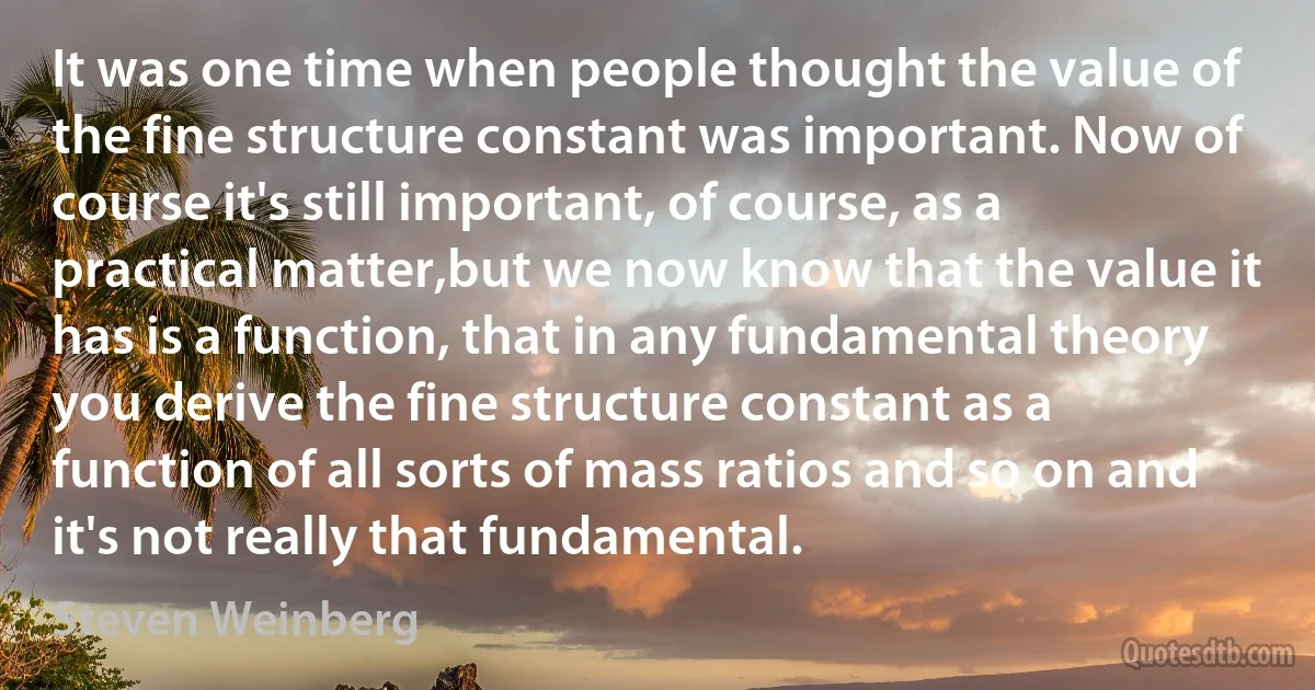 It was one time when people thought the value of the fine structure constant was important. Now of course it's still important, of course, as a practical matter,but we now know that the value it has is a function, that in any fundamental theory you derive the fine structure constant as a function of all sorts of mass ratios and so on and it's not really that fundamental. (Steven Weinberg)