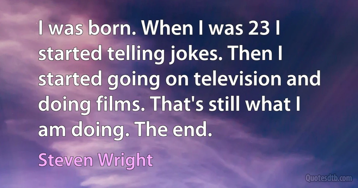 I was born. When I was 23 I started telling jokes. Then I started going on television and doing films. That's still what I am doing. The end. (Steven Wright)