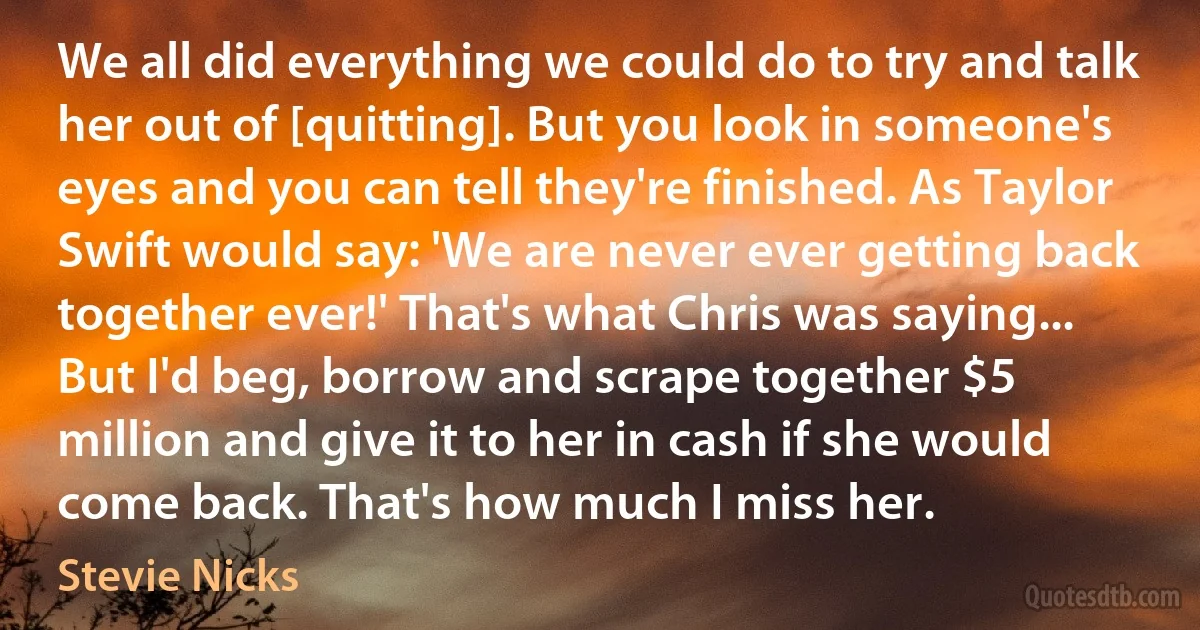 We all did everything we could do to try and talk her out of [quitting]. But you look in someone's eyes and you can tell they're finished. As Taylor Swift would say: 'We are never ever getting back together ever!' That's what Chris was saying... But I'd beg, borrow and scrape together $5 million and give it to her in cash if she would come back. That's how much I miss her. (Stevie Nicks)