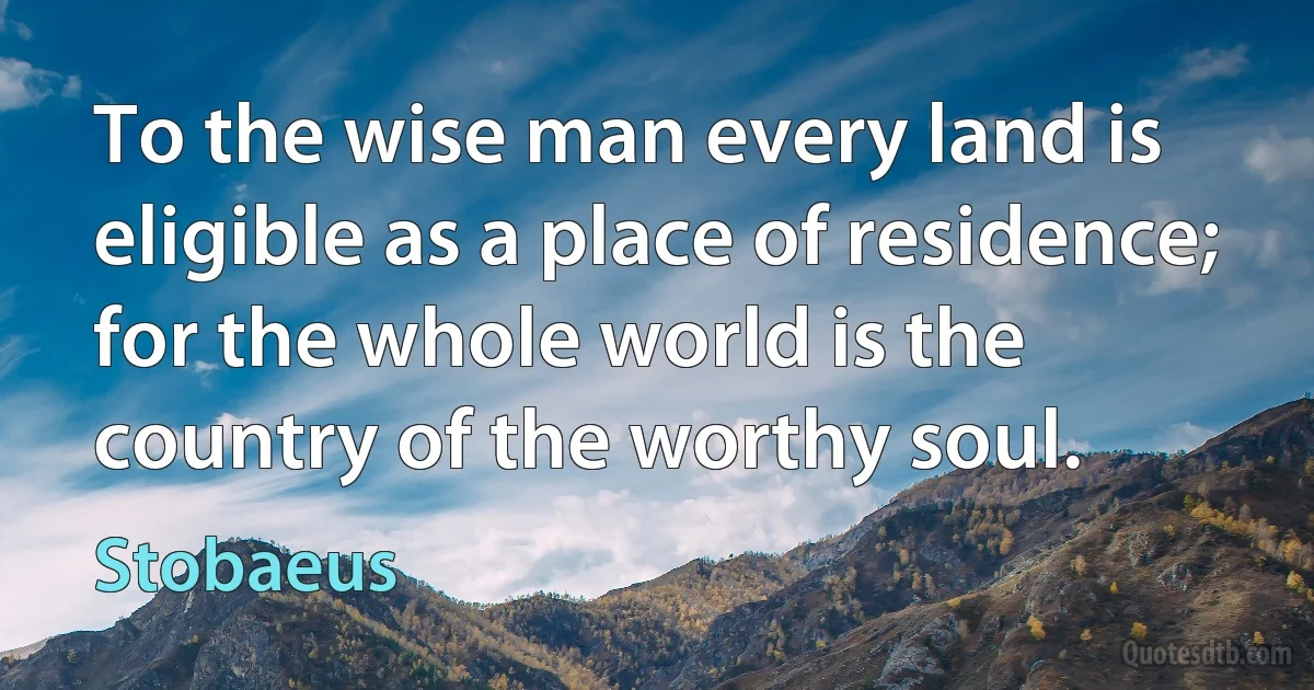 To the wise man every land is eligible as a place of residence; for the whole world is the country of the worthy soul. (Stobaeus)