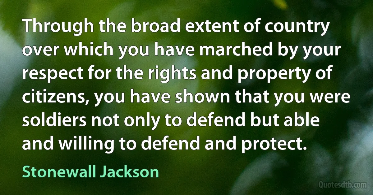 Through the broad extent of country over which you have marched by your respect for the rights and property of citizens, you have shown that you were soldiers not only to defend but able and willing to defend and protect. (Stonewall Jackson)