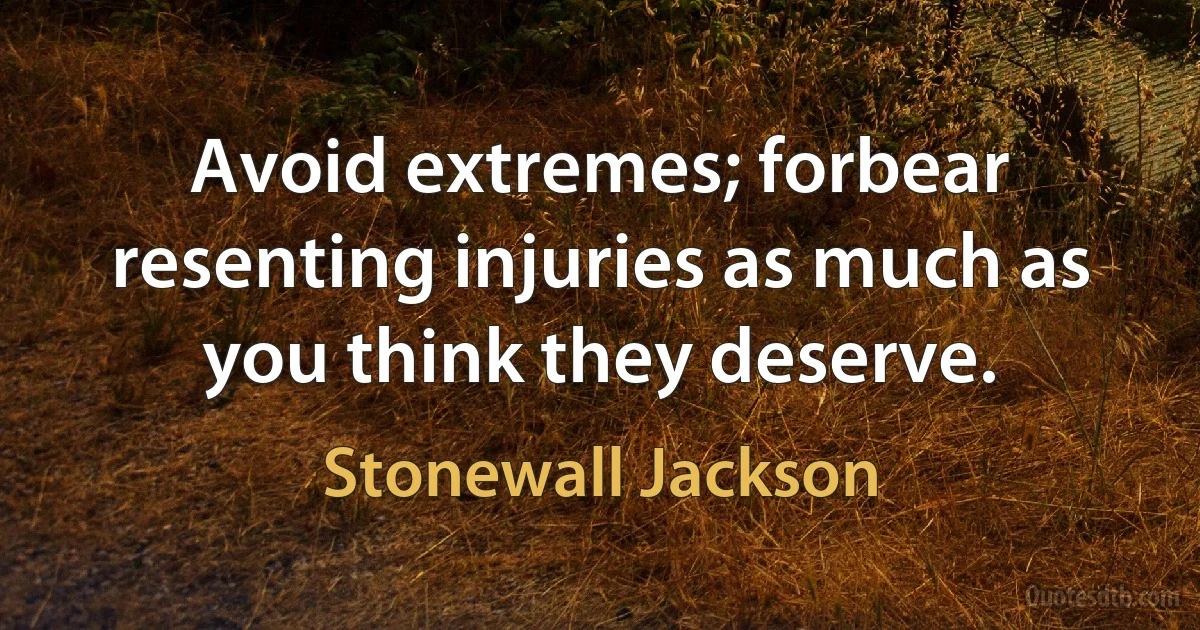 Avoid extremes; forbear resenting injuries as much as you think they deserve. (Stonewall Jackson)