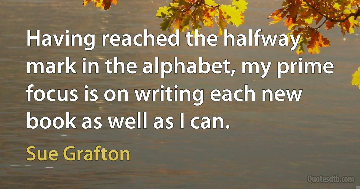 Having reached the halfway mark in the alphabet, my prime focus is on writing each new book as well as I can. (Sue Grafton)