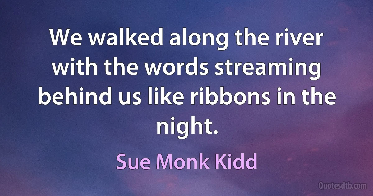 We walked along the river with the words streaming behind us like ribbons in the night. (Sue Monk Kidd)