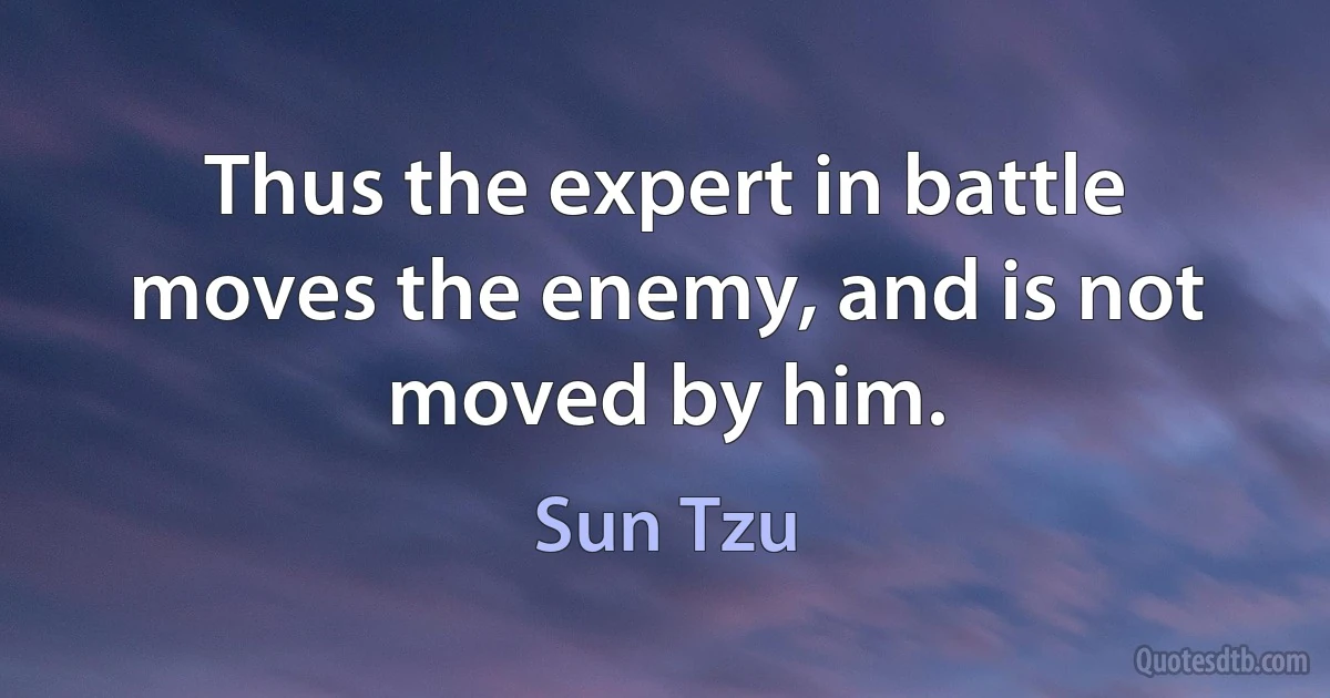 Thus the expert in battle moves the enemy, and is not moved by him. (Sun Tzu)