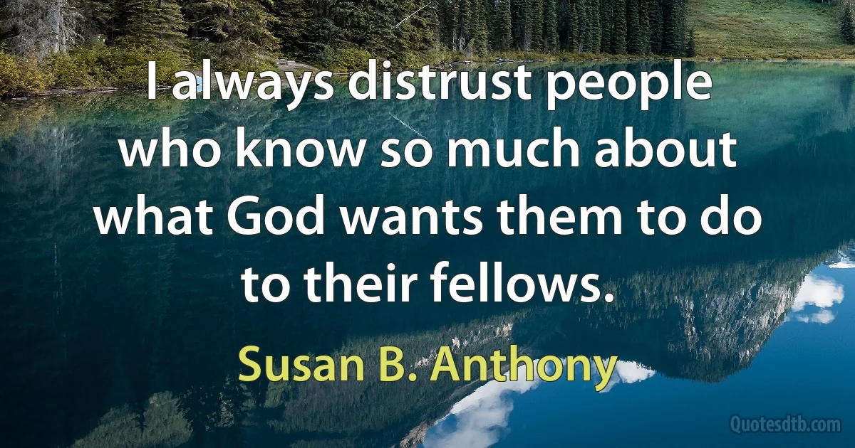 I always distrust people who know so much about what God wants them to do to their fellows. (Susan B. Anthony)