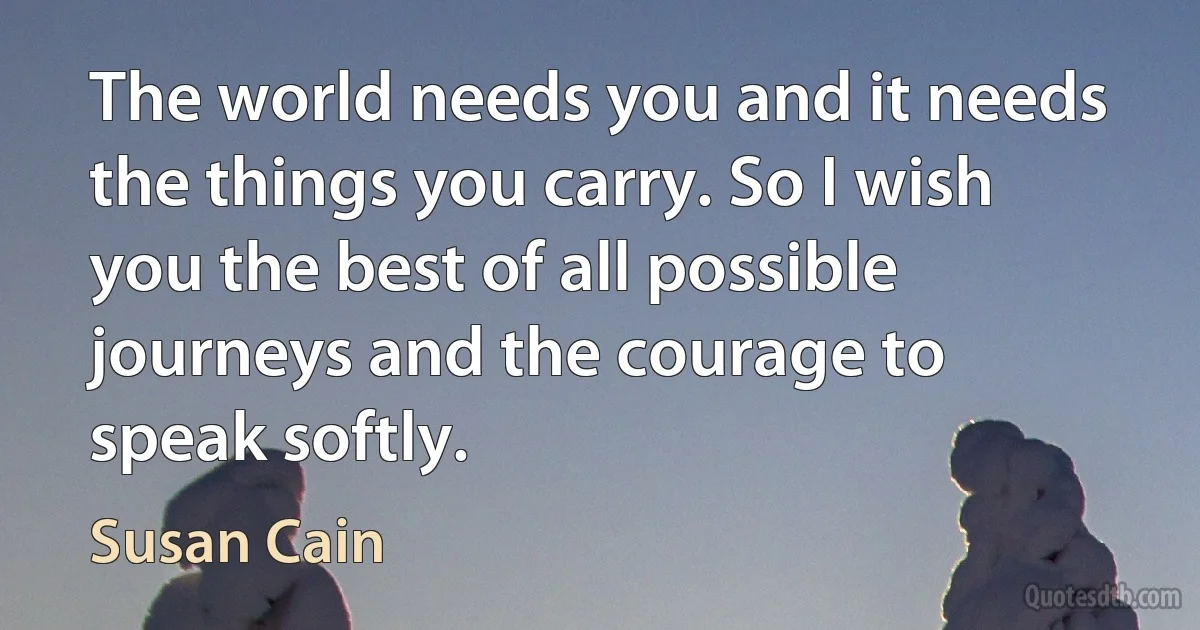 The world needs you and it needs the things you carry. So I wish you the best of all possible journeys and the courage to speak softly. (Susan Cain)