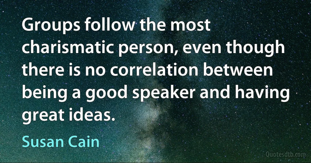 Groups follow the most charismatic person, even though there is no correlation between being a good speaker and having great ideas. (Susan Cain)