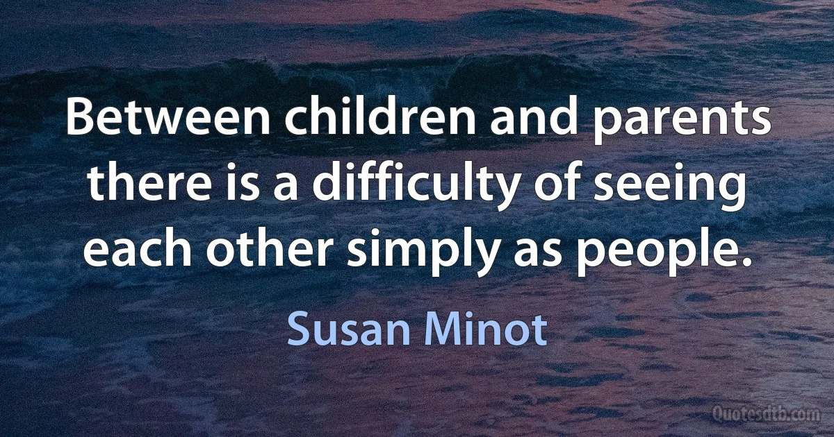 Between children and parents there is a difficulty of seeing each other simply as people. (Susan Minot)