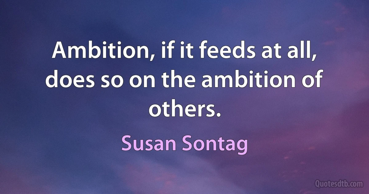 Ambition, if it feeds at all, does so on the ambition of others. (Susan Sontag)