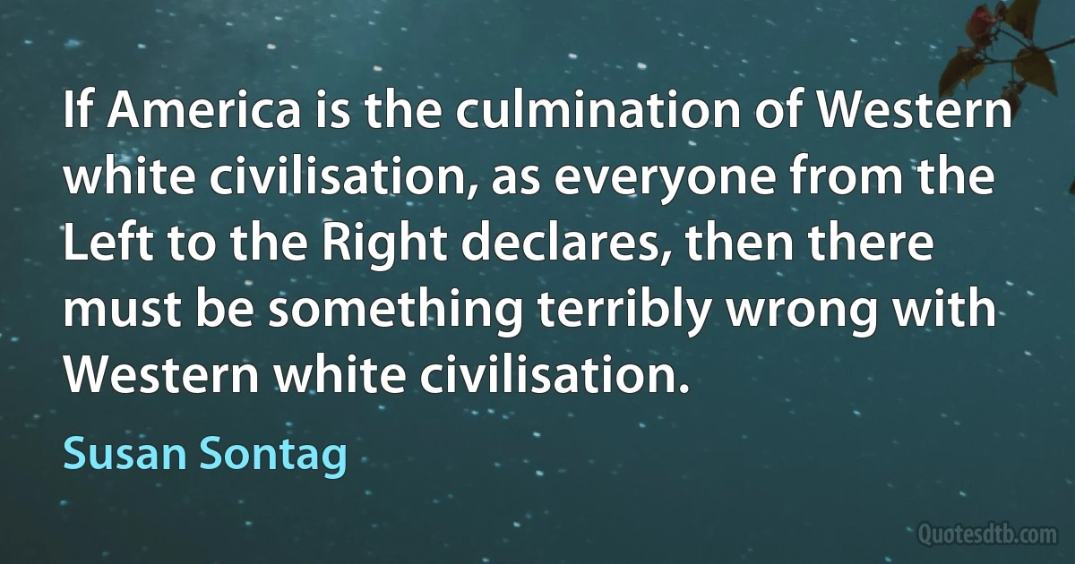 If America is the culmination of Western white civilisation, as everyone from the Left to the Right declares, then there must be something terribly wrong with Western white civilisation. (Susan Sontag)