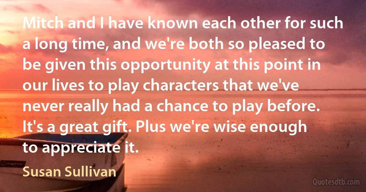 Mitch and I have known each other for such a long time, and we're both so pleased to be given this opportunity at this point in our lives to play characters that we've never really had a chance to play before. It's a great gift. Plus we're wise enough to appreciate it. (Susan Sullivan)