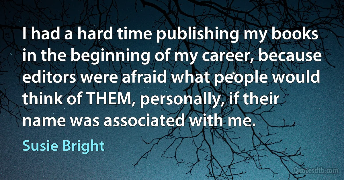 I had a hard time publishing my books in the beginning of my career, because editors were afraid what people would think of THEM, personally, if their name was associated with me. (Susie Bright)