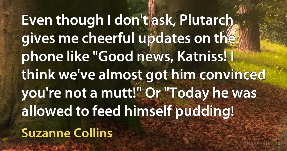 Even though I don't ask, Plutarch gives me cheerful updates on the phone like "Good news, Katniss! I think we've almost got him convinced you're not a mutt!" Or "Today he was allowed to feed himself pudding! (Suzanne Collins)