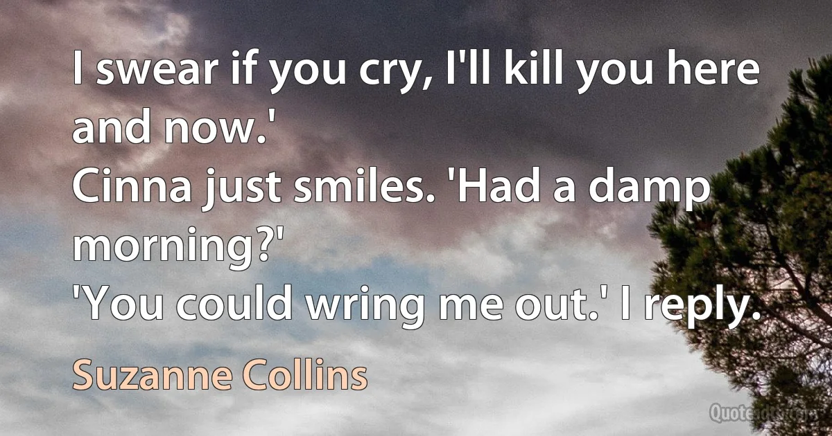 I swear if you cry, I'll kill you here and now.'
Cinna just smiles. 'Had a damp morning?'
'You could wring me out.' I reply. (Suzanne Collins)