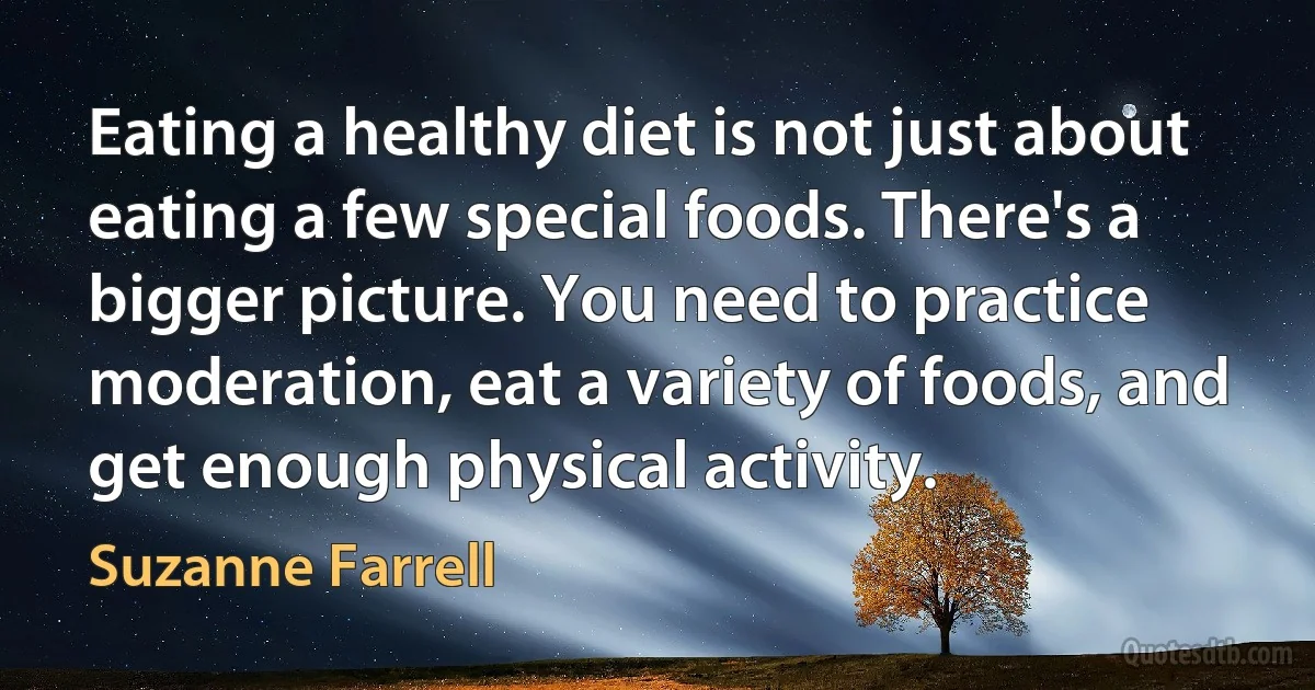 Eating a healthy diet is not just about eating a few special foods. There's a bigger picture. You need to practice moderation, eat a variety of foods, and get enough physical activity. (Suzanne Farrell)