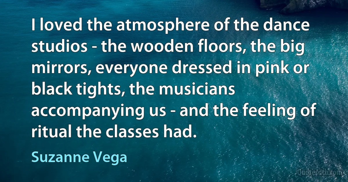 I loved the atmosphere of the dance studios - the wooden floors, the big mirrors, everyone dressed in pink or black tights, the musicians accompanying us - and the feeling of ritual the classes had. (Suzanne Vega)