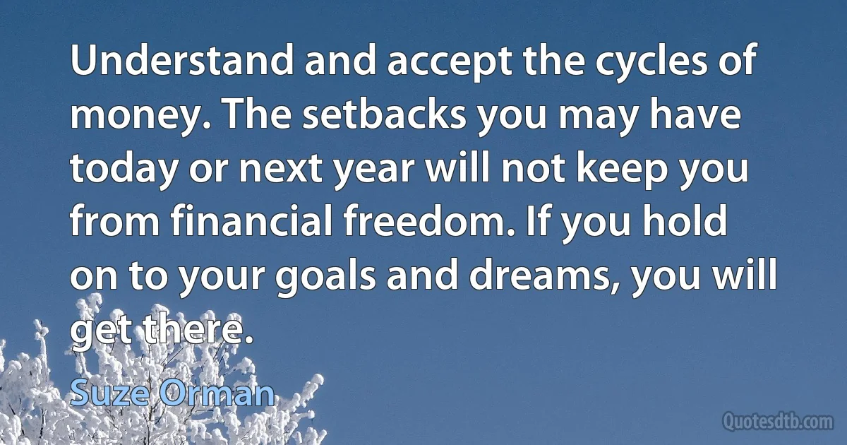 Understand and accept the cycles of money. The setbacks you may have today or next year will not keep you from financial freedom. If you hold on to your goals and dreams, you will get there. (Suze Orman)