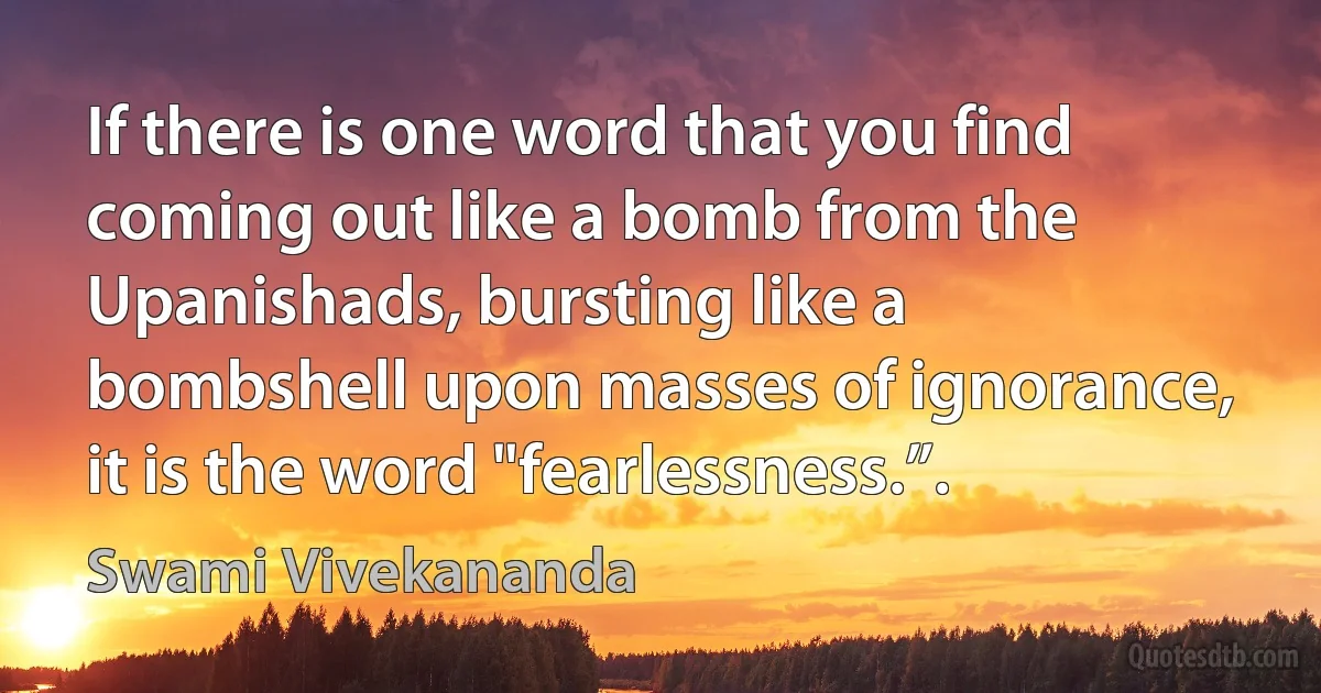 If there is one word that you find coming out like a bomb from the Upanishads, bursting like a bombshell upon masses of ignorance, it is the word "fearlessness.”. (Swami Vivekananda)