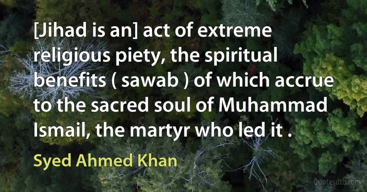 [Jihad is an] act of extreme religious piety, the spiritual benefits ( sawab ) of which accrue to the sacred soul of Muhammad Ismail, the martyr who led it . (Syed Ahmed Khan)