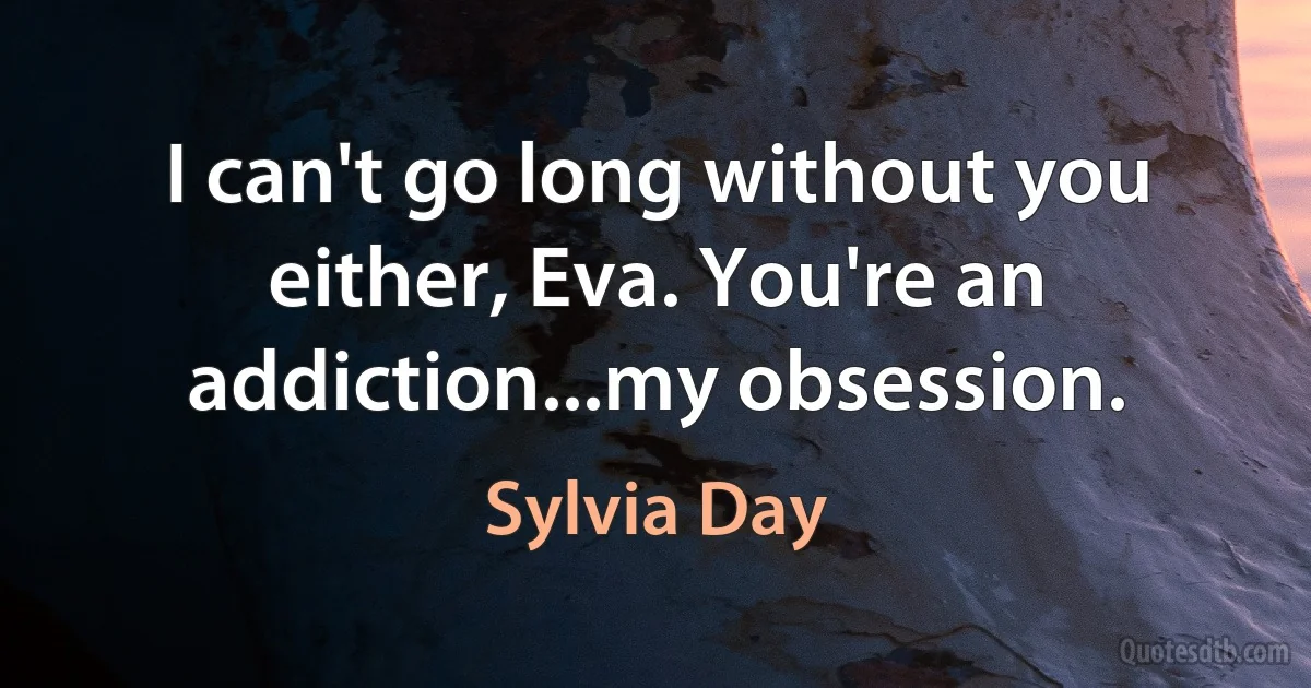 I can't go long without you either, Eva. You're an addiction...my obsession. (Sylvia Day)