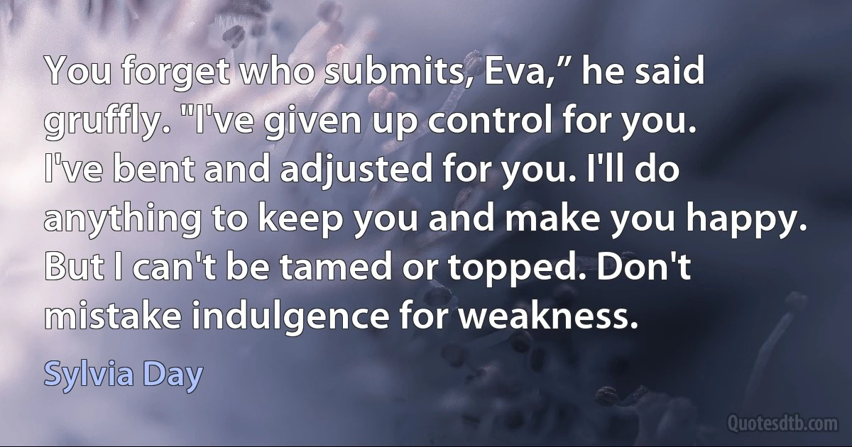 You forget who submits, Eva,” he said gruffly. "I've given up control for you. I've bent and adjusted for you. I'll do anything to keep you and make you happy. But I can't be tamed or topped. Don't mistake indulgence for weakness. (Sylvia Day)