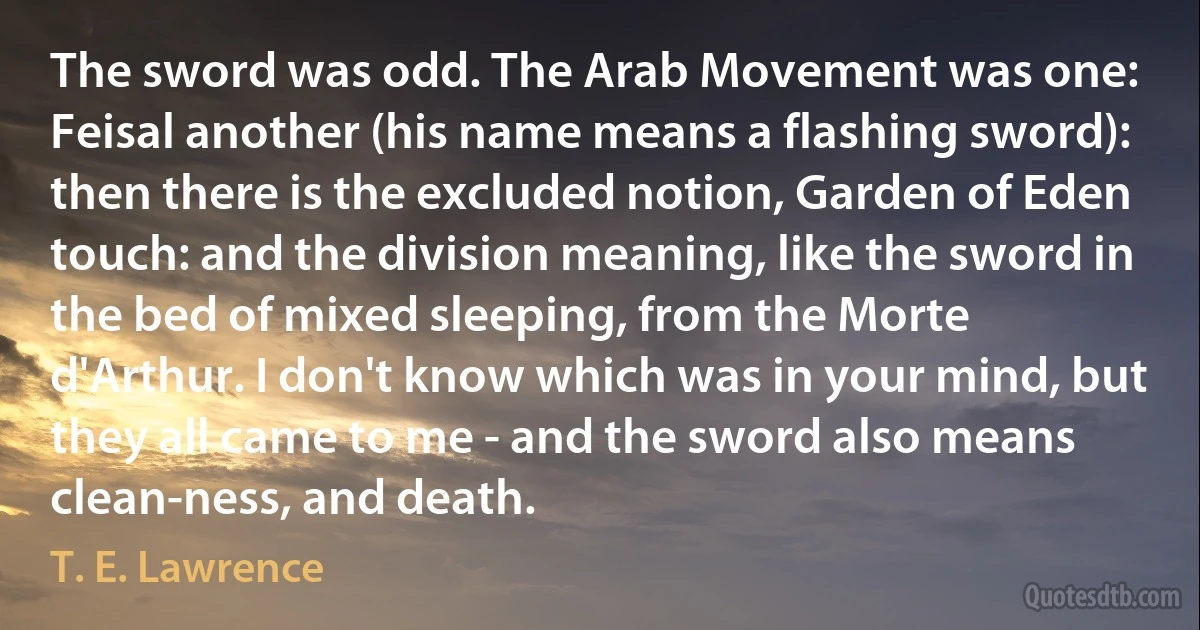 The sword was odd. The Arab Movement was one: Feisal another (his name means a flashing sword): then there is the excluded notion, Garden of Eden touch: and the division meaning, like the sword in the bed of mixed sleeping, from the Morte d'Arthur. I don't know which was in your mind, but they all came to me - and the sword also means clean-ness, and death. (T. E. Lawrence)