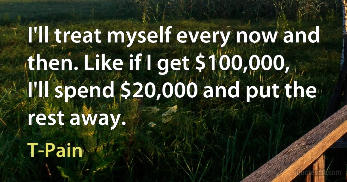 I'll treat myself every now and then. Like if I get $100,000, I'll spend $20,000 and put the rest away. (T-Pain)