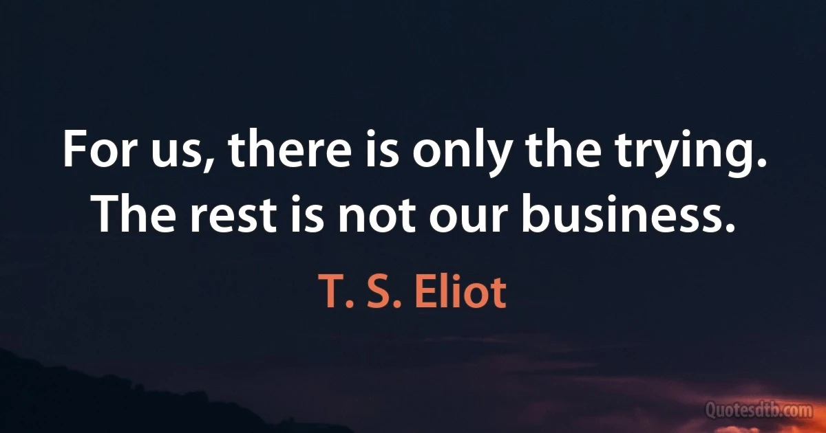 For us, there is only the trying. The rest is not our business. (T. S. Eliot)