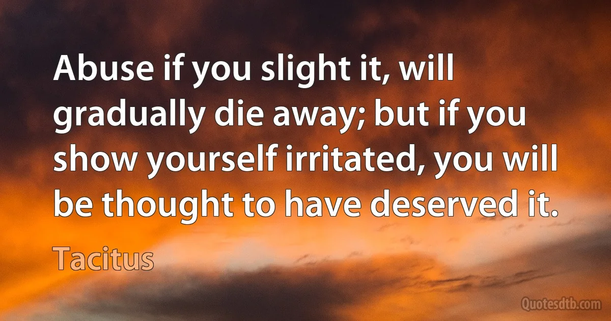 Abuse if you slight it, will gradually die away; but if you show yourself irritated, you will be thought to have deserved it. (Tacitus)