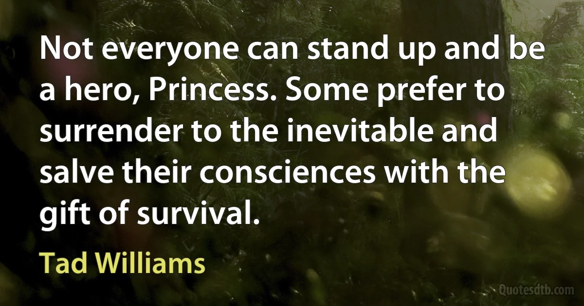 Not everyone can stand up and be a hero, Princess. Some prefer to surrender to the inevitable and salve their consciences with the gift of survival. (Tad Williams)